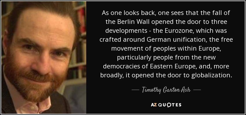 As one looks back, one sees that the fall of the Berlin Wall opened the door to three developments - the Eurozone, which was crafted around German unification, the free movement of peoples within Europe, particularly people from the new democracies of Eastern Europe, and, more broadly, it opened the door to globalization. - Timothy Garton Ash