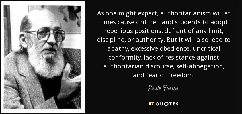 As one might expect, authoritarianism will at times cause children and students to adopt rebellious positions, defiant of any limit, discipline, or authority. But it will also lead to apathy, excessive obedience, uncritical conformity, lack of resistance against authoritarian discourse, self-abnegation, and fear of freedom. - Paulo Freire