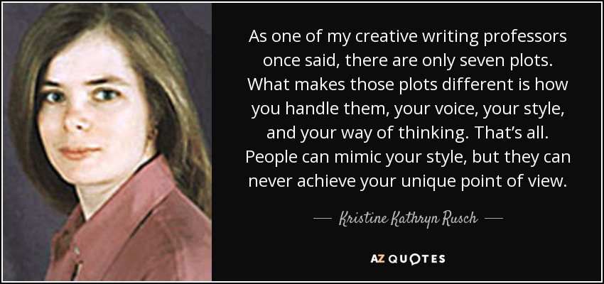 As one of my creative writing professors once said, there are only seven plots. What makes those plots different is how you handle them, your voice, your style, and your way of thinking. That’s all. People can mimic your style, but they can never achieve your unique point of view. - Kristine Kathryn Rusch