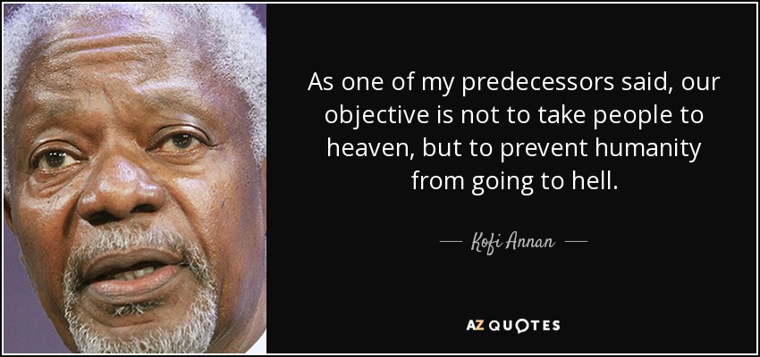 As one of my predecessors said, our objective is not to take people to heaven, but to prevent humanity from going to hell. - Kofi Annan