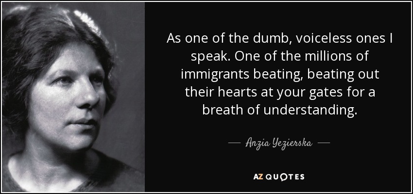 As one of the dumb, voiceless ones I speak. One of the millions of immigrants beating, beating out their hearts at your gates for a breath of understanding. - Anzia Yezierska