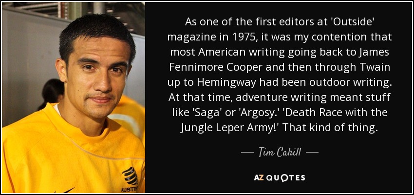 As one of the first editors at 'Outside' magazine in 1975, it was my contention that most American writing going back to James Fennimore Cooper and then through Twain up to Hemingway had been outdoor writing. At that time, adventure writing meant stuff like 'Saga' or 'Argosy.' 'Death Race with the Jungle Leper Army!' That kind of thing. - Tim Cahill