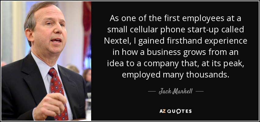 As one of the first employees at a small cellular phone start-up called Nextel, I gained firsthand experience in how a business grows from an idea to a company that, at its peak, employed many thousands. - Jack Markell