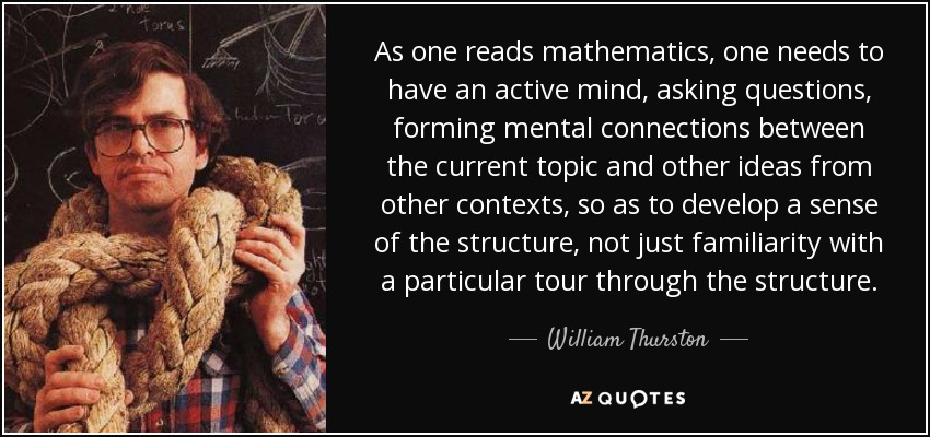 As one reads mathematics, one needs to have an active mind, asking questions, forming mental connections between the current topic and other ideas from other contexts, so as to develop a sense of the structure, not just familiarity with a particular tour through the structure. - William Thurston