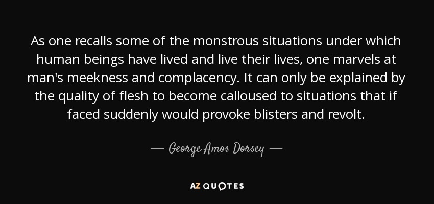 As one recalls some of the monstrous situations under which human beings have lived and live their lives, one marvels at man's meekness and complacency. It can only be explained by the quality of flesh to become calloused to situations that if faced suddenly would provoke blisters and revolt. - George Amos Dorsey