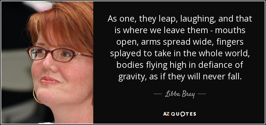 As one, they leap, laughing, and that is where we leave them - mouths open, arms spread wide, fingers splayed to take in the whole world, bodies flying high in defiance of gravity, as if they will never fall. - Libba Bray