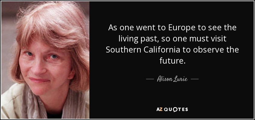 As one went to Europe to see the living past, so one must visit Southern California to observe the future. - Alison Lurie
