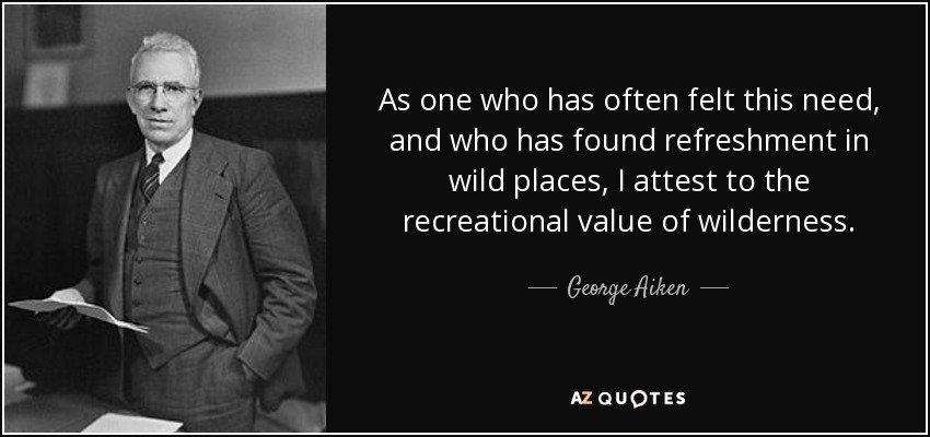 As one who has often felt this need, and who has found refreshment in wild places, I attest to the recreational value of wilderness. - George Aiken