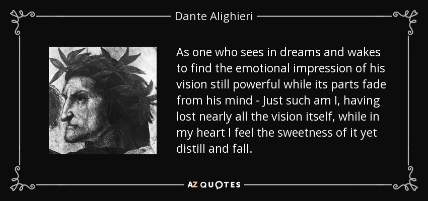 As one who sees in dreams and wakes to find the emotional impression of his vision still powerful while its parts fade from his mind - Just such am I, having lost nearly all the vision itself, while in my heart I feel the sweetness of it yet distill and fall. - Dante Alighieri