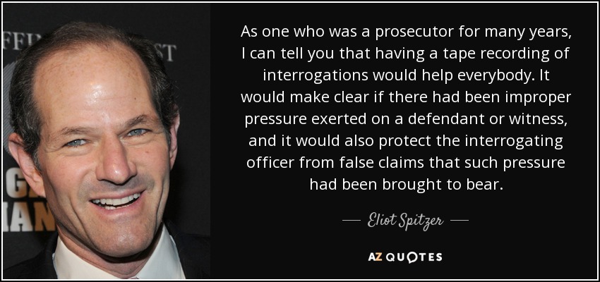 As one who was a prosecutor for many years, I can tell you that having a tape recording of interrogations would help everybody. It would make clear if there had been improper pressure exerted on a defendant or witness, and it would also protect the interrogating officer from false claims that such pressure had been brought to bear. - Eliot Spitzer