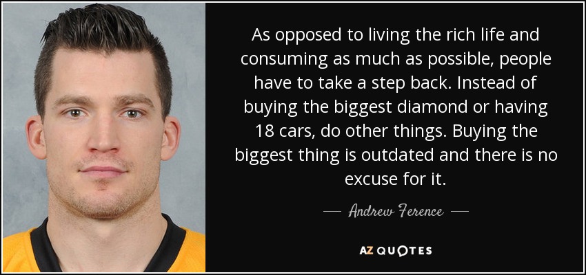 As opposed to living the rich life and consuming as much as possible, people have to take a step back. Instead of buying the biggest diamond or having 18 cars, do other things. Buying the biggest thing is outdated and there is no excuse for it. - Andrew Ference