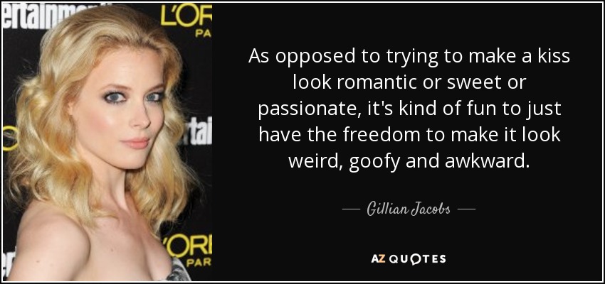 As opposed to trying to make a kiss look romantic or sweet or passionate, it's kind of fun to just have the freedom to make it look weird, goofy and awkward. - Gillian Jacobs