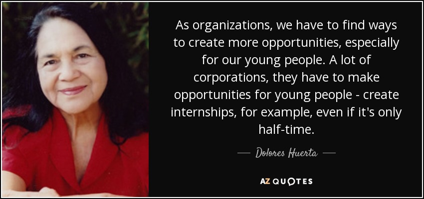 As organizations, we have to find ways to create more opportunities, especially for our young people. A lot of corporations, they have to make opportunities for young people - create internships, for example, even if it's only half-time. - Dolores Huerta