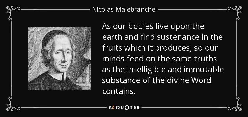 As our bodies live upon the earth and find sustenance in the fruits which it produces, so our minds feed on the same truths as the intelligible and immutable substance of the divine Word contains. - Nicolas Malebranche