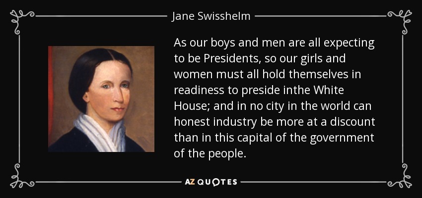 As our boys and men are all expecting to be Presidents, so our girls and women must all hold themselves in readiness to preside inthe White House; and in no city in the world can honest industry be more at a discount than in this capital of the government of the people. - Jane Swisshelm