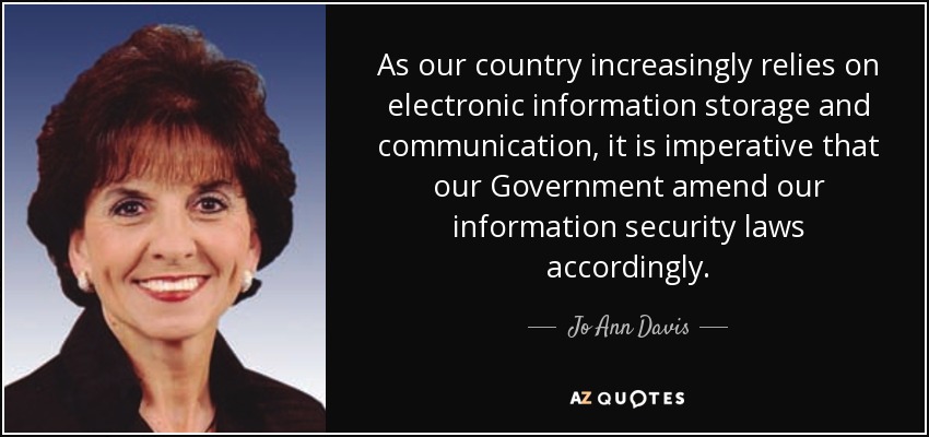 As our country increasingly relies on electronic information storage and communication, it is imperative that our Government amend our information security laws accordingly. - Jo Ann Davis