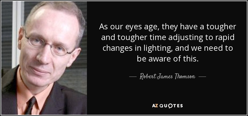 As our eyes age, they have a tougher and tougher time adjusting to rapid changes in lighting, and we need to be aware of this. - Robert James Thomson
