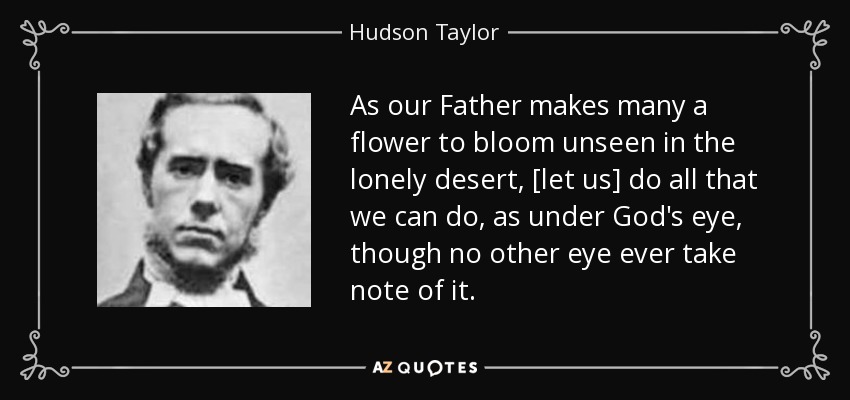 As our Father makes many a flower to bloom unseen in the lonely desert, [let us] do all that we can do, as under God's eye, though no other eye ever take note of it. - Hudson Taylor
