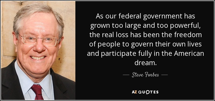 As our federal government has grown too large and too powerful, the real loss has been the freedom of people to govern their own lives and participate fully in the American dream. - Steve Forbes