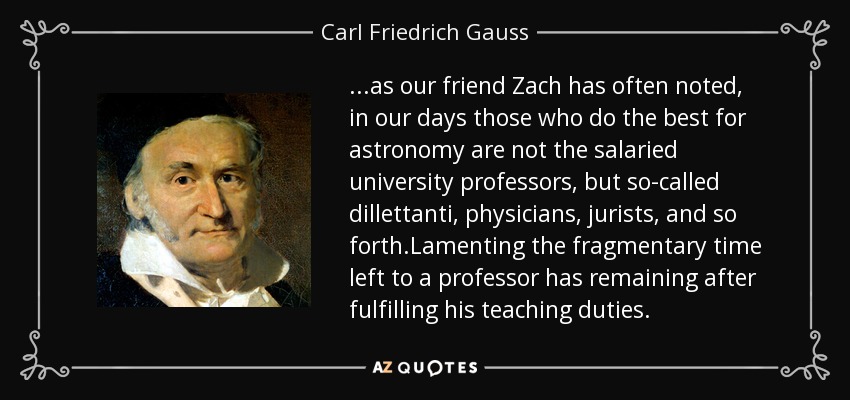 ...as our friend Zach has often noted, in our days those who do the best for astronomy are not the salaried university professors, but so-called dillettanti, physicians, jurists, and so forth.Lamenting the fragmentary time left to a professor has remaining after fulfilling his teaching duties. - Carl Friedrich Gauss
