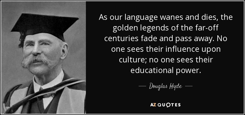 As our language wanes and dies, the golden legends of the far-off centuries fade and pass away. No one sees their influence upon culture; no one sees their educational power. - Douglas Hyde