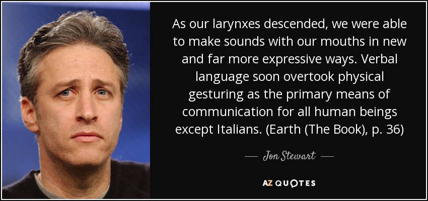 As our larynxes descended, we were able to make sounds with our mouths in new and far more expressive ways. Verbal language soon overtook physical gesturing as the primary means of communication for all human beings except Italians. (Earth (The Book), p. 36) - Jon Stewart