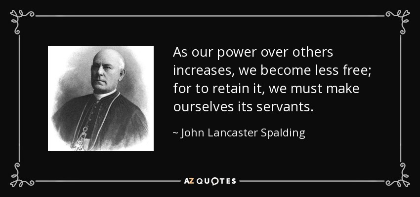 As our power over others increases, we become less free; for to retain it, we must make ourselves its servants. - John Lancaster Spalding