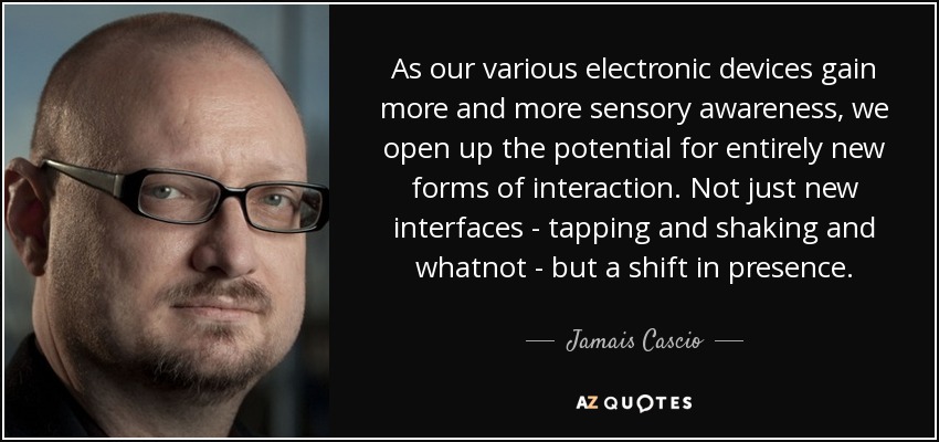 As our various electronic devices gain more and more sensory awareness, we open up the potential for entirely new forms of interaction. Not just new interfaces - tapping and shaking and whatnot - but a shift in presence. - Jamais Cascio