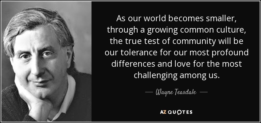 As our world becomes smaller, through a growing common culture, the true test of community will be our tolerance for our most profound differences and love for the most challenging among us. - Wayne Teasdale