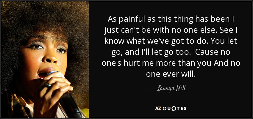 As painful as this thing has been I just can't be with no one else. See I know what we've got to do. You let go, and I'll let go too. 'Cause no one's hurt me more than you And no one ever will. - Lauryn Hill