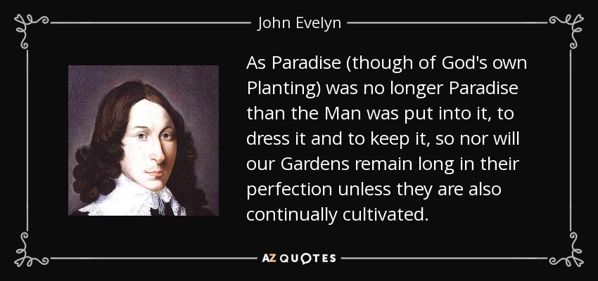 As Paradise (though of God's own Planting) was no longer Paradise than the Man was put into it, to dress it and to keep it, so nor will our Gardens remain long in their perfection unless they are also continually cultivated. - John Evelyn