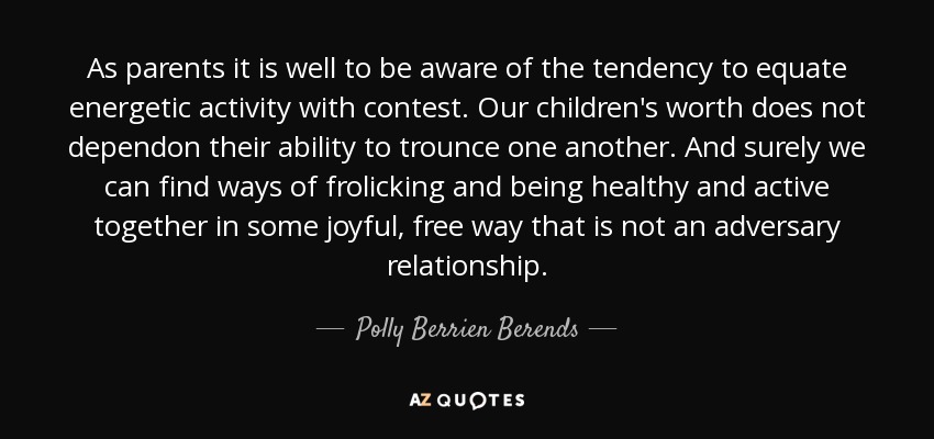 As parents it is well to be aware of the tendency to equate energetic activity with contest. Our children's worth does not dependon their ability to trounce one another. And surely we can find ways of frolicking and being healthy and active together in some joyful, free way that is not an adversary relationship. - Polly Berrien Berends