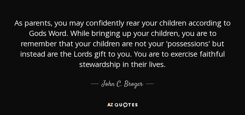 As parents, you may confidently rear your children according to Gods Word. While bringing up your children, you are to remember that your children are not your 'possessions' but instead are the Lords gift to you. You are to exercise faithful stewardship in their lives. - John C. Broger