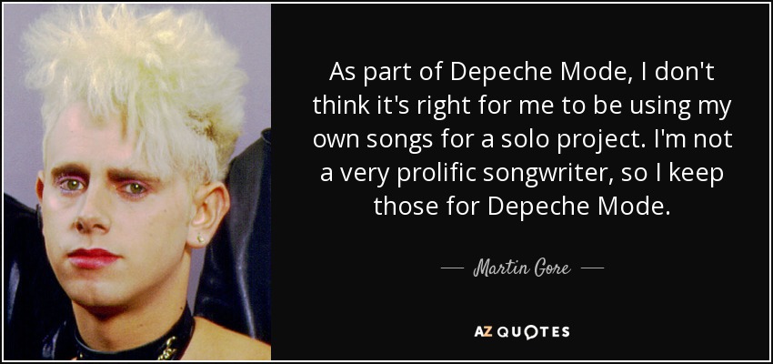As part of Depeche Mode, I don't think it's right for me to be using my own songs for a solo project. I'm not a very prolific songwriter, so I keep those for Depeche Mode. - Martin Gore