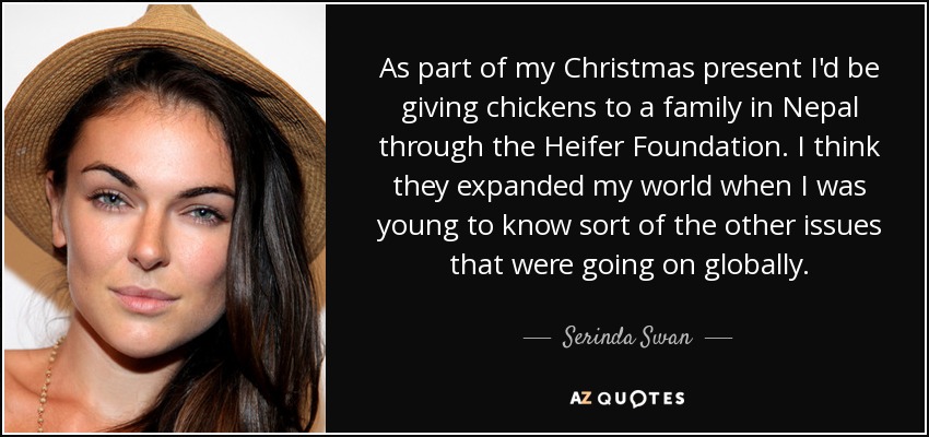 As part of my Christmas present I'd be giving chickens to a family in Nepal through the Heifer Foundation. I think they expanded my world when I was young to know sort of the other issues that were going on globally. - Serinda Swan