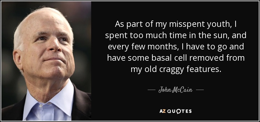 As part of my misspent youth, I spent too much time in the sun, and every few months, I have to go and have some basal cell removed from my old craggy features. - John McCain