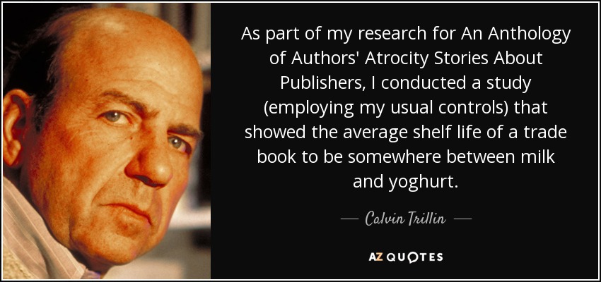 As part of my research for An Anthology of Authors' Atrocity Stories About Publishers, I conducted a study (employing my usual controls) that showed the average shelf life of a trade book to be somewhere between milk and yoghurt. - Calvin Trillin