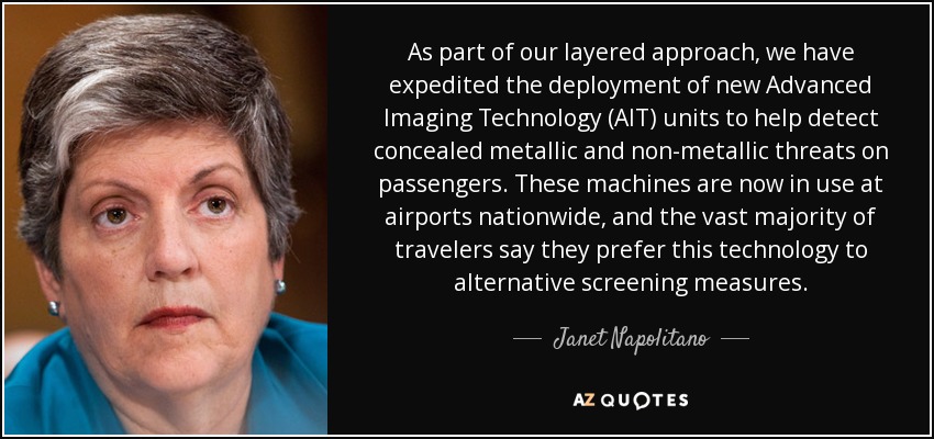 As part of our layered approach, we have expedited the deployment of new Advanced Imaging Technology (AIT) units to help detect concealed metallic and non-metallic threats on passengers. These machines are now in use at airports nationwide, and the vast majority of travelers say they prefer this technology to alternative screening measures. - Janet Napolitano