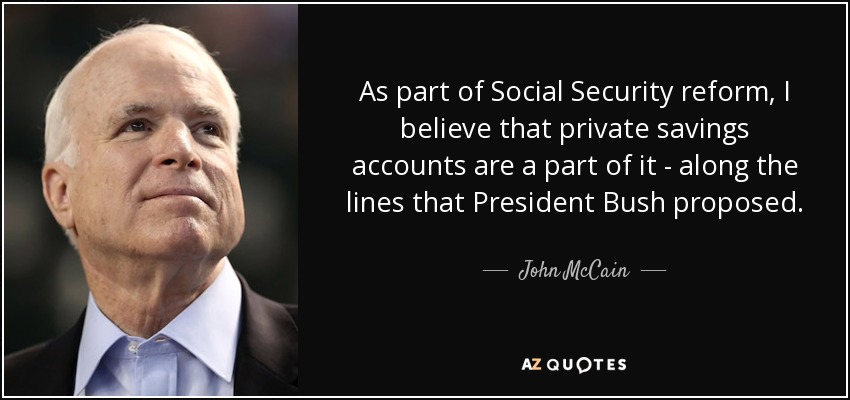 As part of Social Security reform, I believe that private savings accounts are a part of it - along the lines that President Bush proposed. - John McCain