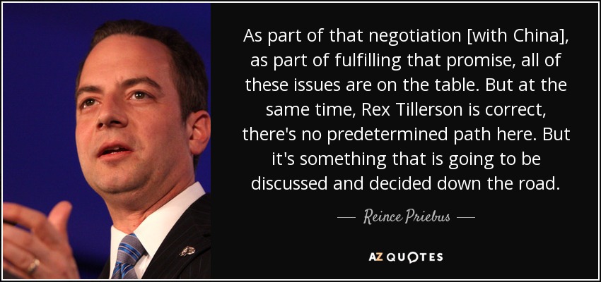 As part of that negotiation [with China], as part of fulfilling that promise, all of these issues are on the table. But at the same time, Rex Tillerson is correct, there's no predetermined path here. But it's something that is going to be discussed and decided down the road. - Reince Priebus