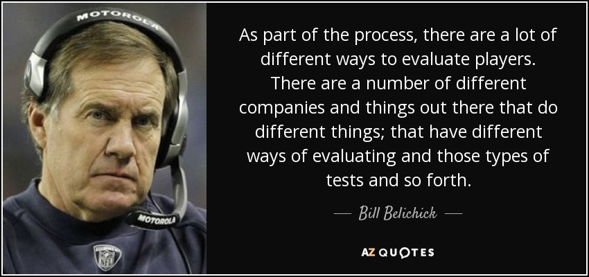 As part of the process, there are a lot of different ways to evaluate players. There are a number of different companies and things out there that do different things; that have different ways of evaluating and those types of tests and so forth. - Bill Belichick