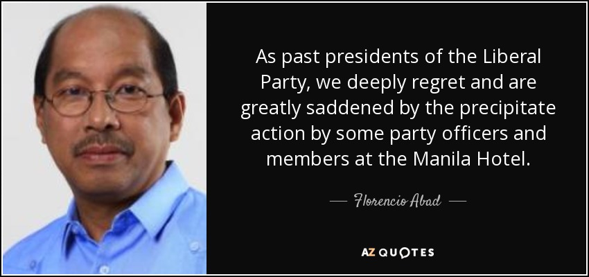 As past presidents of the Liberal Party, we deeply regret and are greatly saddened by the precipitate action by some party officers and members at the Manila Hotel. - Florencio Abad