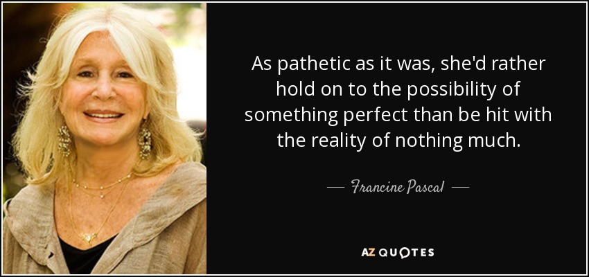 As pathetic as it was, she'd rather hold on to the possibility of something perfect than be hit with the reality of nothing much. - Francine Pascal