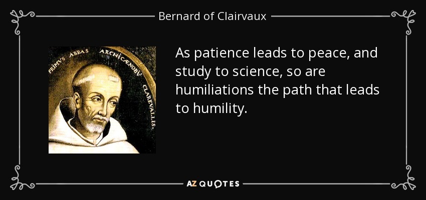 As patience leads to peace, and study to science, so are humiliations the path that leads to humility. - Bernard of Clairvaux