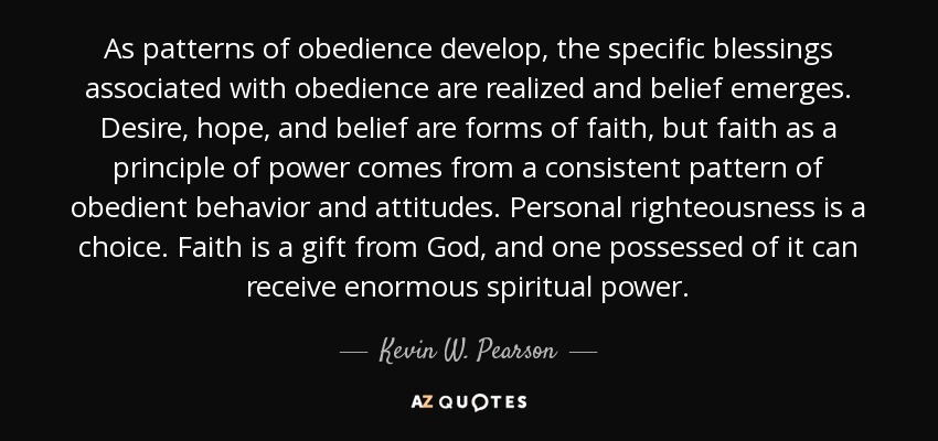 As patterns of obedience develop, the specific blessings associated with obedience are realized and belief emerges. Desire, hope, and belief are forms of faith, but faith as a principle of power comes from a consistent pattern of obedient behavior and attitudes. Personal righteousness is a choice. Faith is a gift from God, and one possessed of it can receive enormous spiritual power. - Kevin W. Pearson