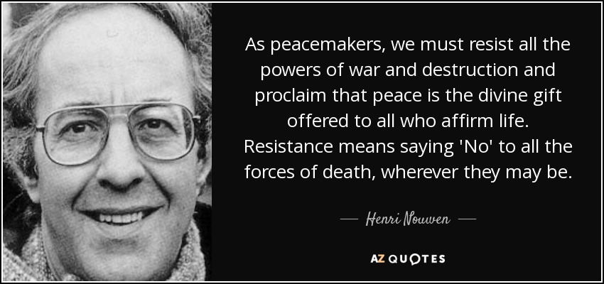 As peacemakers, we must resist all the powers of war and destruction and proclaim that peace is the divine gift offered to all who affirm life. Resistance means saying 'No' to all the forces of death, wherever they may be. - Henri Nouwen
