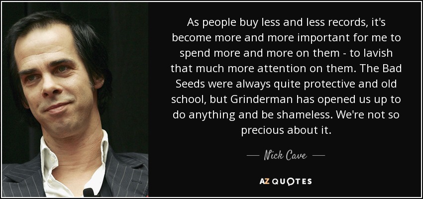 As people buy less and less records, it's become more and more important for me to spend more and more on them - to lavish that much more attention on them. The Bad Seeds were always quite protective and old school, but Grinderman has opened us up to do anything and be shameless. We're not so precious about it. - Nick Cave