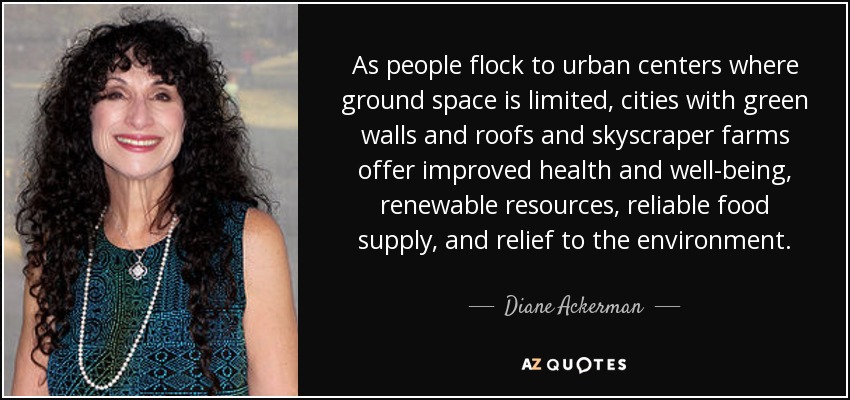 As people flock to urban centers where ground space is limited, cities with green walls and roofs and skyscraper farms offer improved health and well-being, renewable resources, reliable food supply, and relief to the environment. - Diane Ackerman