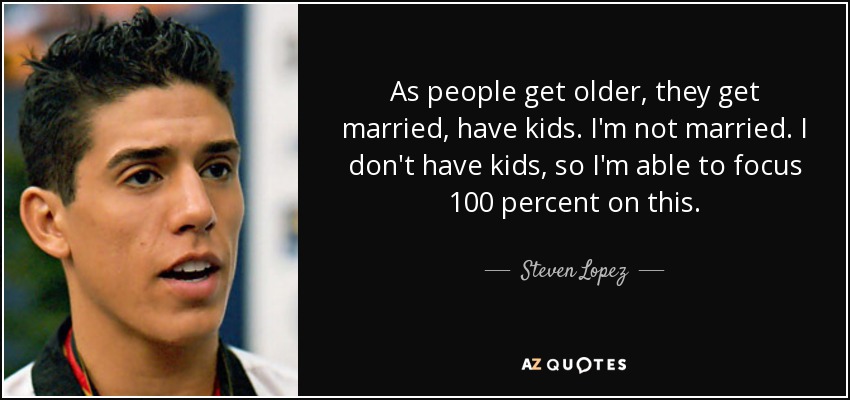 As people get older, they get married, have kids. I'm not married. I don't have kids, so I'm able to focus 100 percent on this. - Steven Lopez