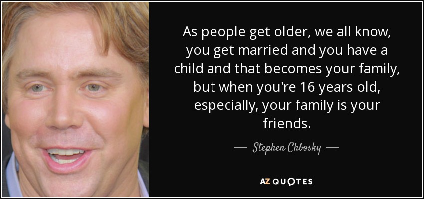 As people get older, we all know, you get married and you have a child and that becomes your family, but when you're 16 years old, especially, your family is your friends. - Stephen Chbosky